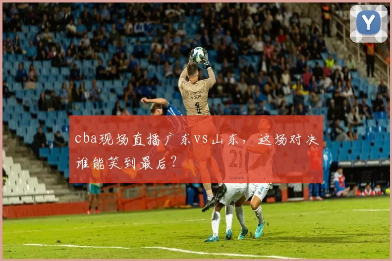 cba现场直播广东vs山东，这场对决谁能笑到最后？