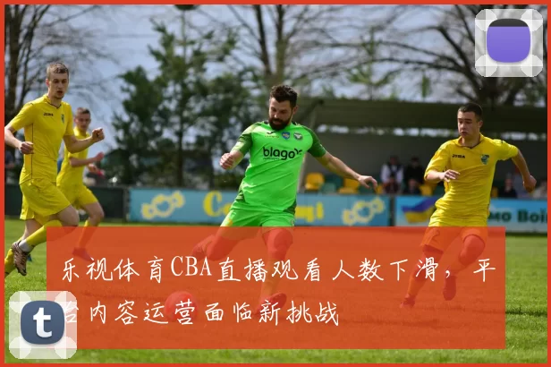 乐视体育CBA直播观看人数下滑,平台内容运营面临新挑战