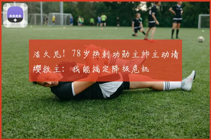 活久见！78岁热刺功勋主帅主动请缨救主：我能搞定降级危机