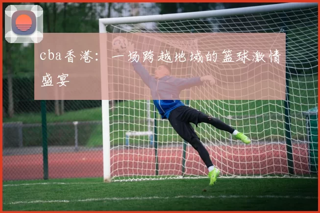 cba香港：一场跨越地域的篮球激情盛宴