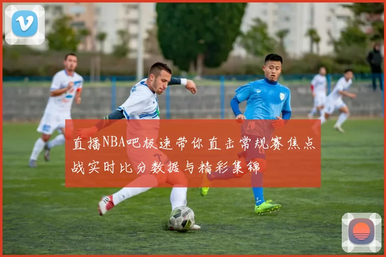 直播NBA吧极速带你直击常规赛焦点战实时比分数据与精彩集锦