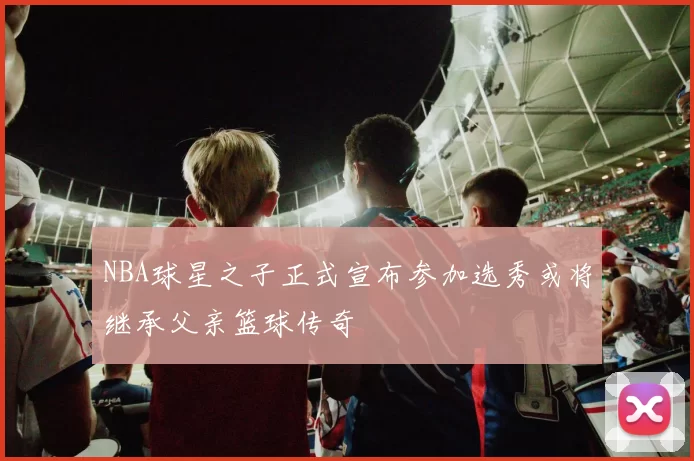 NBA球星之子正式宣布参加选秀或将继承父亲篮球传奇