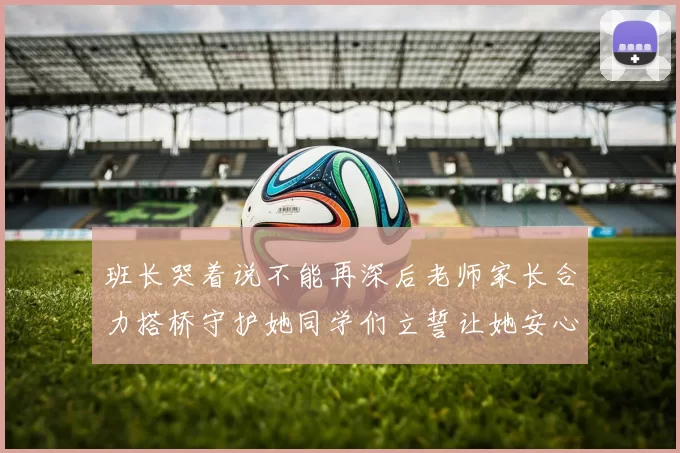 班长哭着说不能再深后老师家长合力搭桥守护她同学们立誓让她安心