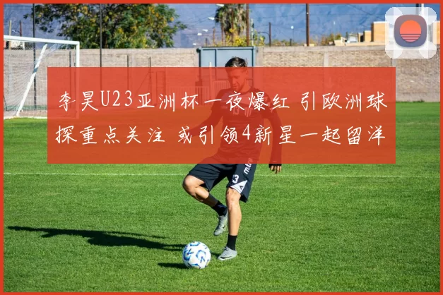 李昊U23亚洲杯一夜爆红 引欧洲球探重点关注 或引领4新星一起留洋