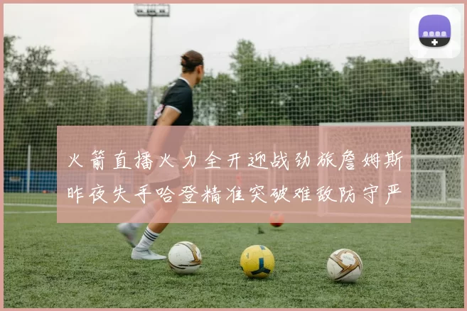 火箭直播火力全开迎战劲旅詹姆斯昨夜失手哈登精准突破难敌防守严