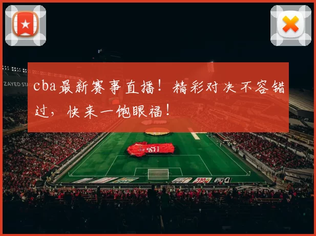 cba最新赛事直播！精彩对决不容错过，快来一饱眼福！