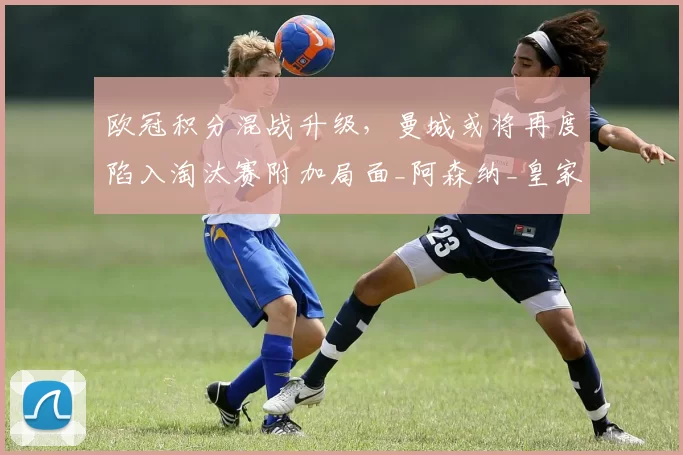 欧冠积分混战升级，曼城或将再度陷入淘汰赛附加局面_阿森纳_皇家马德里_欧联