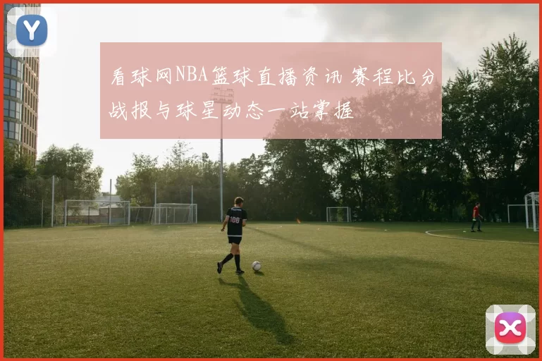 看球网NBA篮球直播资讯 赛程比分战报与球星动态一站掌握