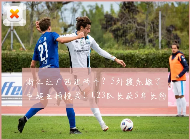 浙江让广西进两个？5外援先撤了 中超互捅模式！U23队长获5年长约