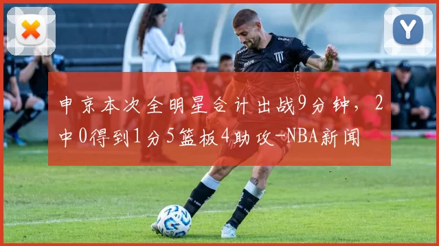 申京本次全明星合计出战9分钟,2中0得到1分5篮板4助攻-NBA新闻