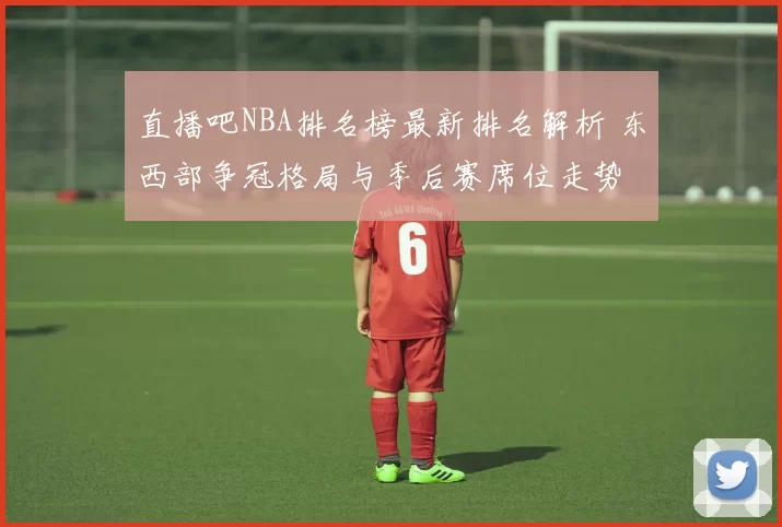 直播吧NBA排名榜最新排名解析 东西部争冠格局与季后赛席位走势