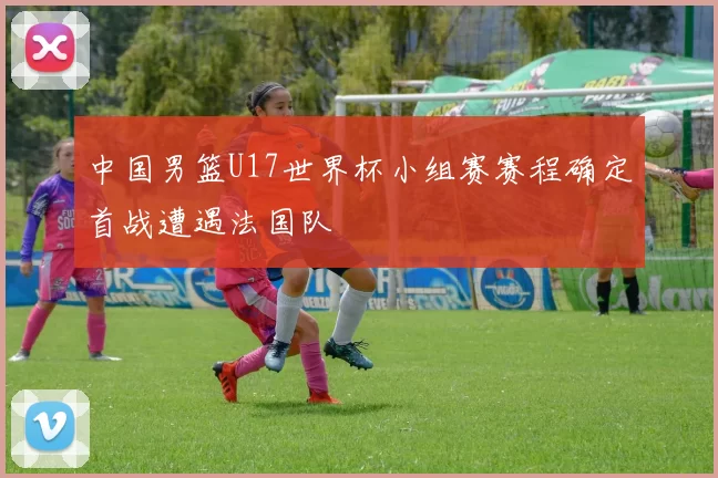 中国男篮U17世界杯小组赛赛程确定首战遭遇法国队