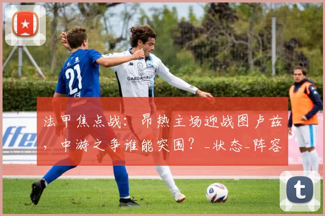 法甲焦点战：昂热主场迎战图卢兹，中游之争谁能突围？_状态_阵容_客场