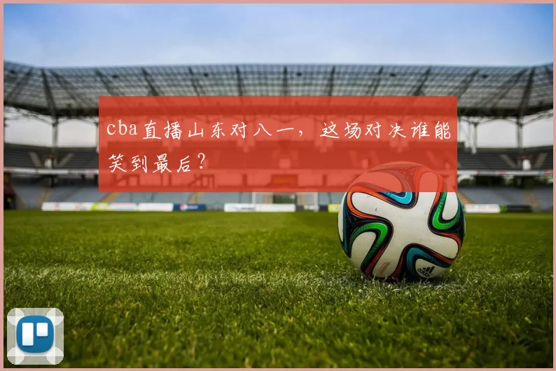 cba直播山东对八一，这场对决谁能笑到最后？