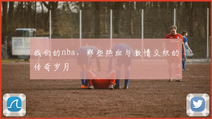 我们的nba,那些热血与激情交织的传奇岁月