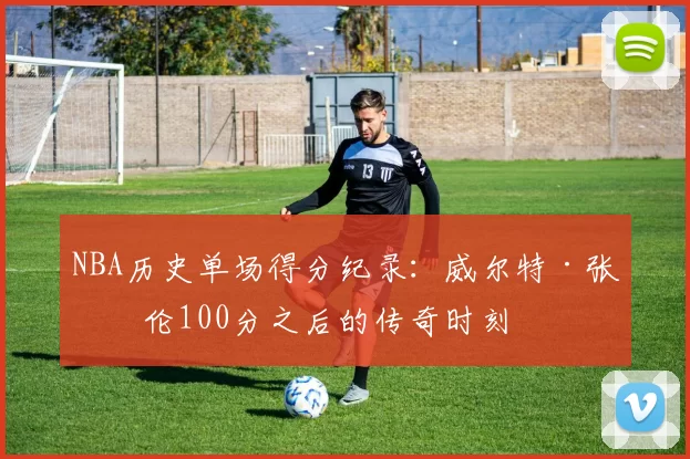NBA历史单场得分纪录:威尔特·张伯伦100分之后的传奇时刻