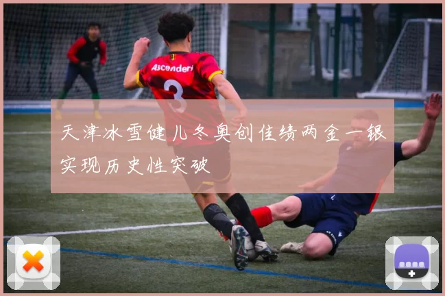 天津冰雪健儿冬奥创佳绩两金一银实现历史性突破