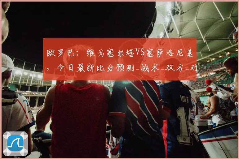 欧罗巴：维戈塞尔塔VS塞萨洛尼基，今日最新比分预测_战术_双方_对手