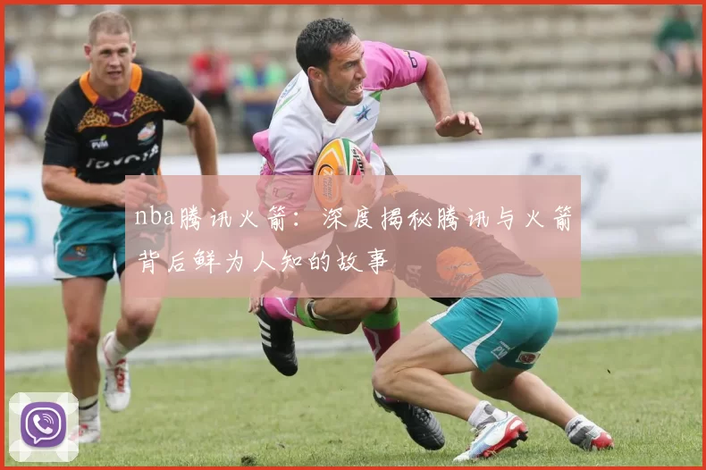 nba腾讯火箭：深度揭秘腾讯与火箭背后鲜为人知的故事