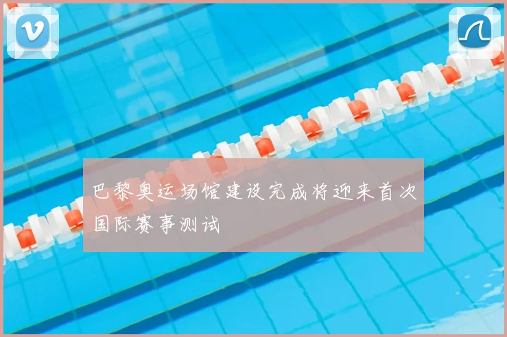 巴黎奥运场馆建设完成将迎来首次国际赛事测试