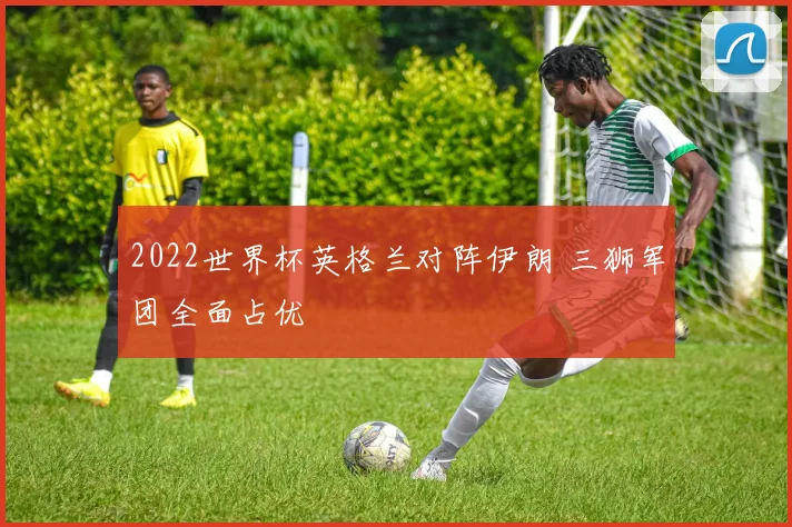 2022世界杯英格兰对阵伊朗 三狮军团全面占优