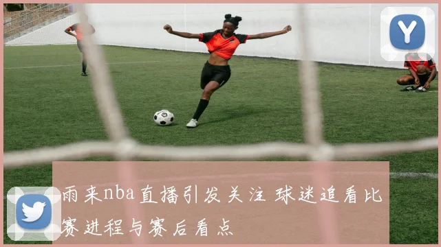 雨来nba直播引发关注 球迷追看比赛进程与赛后看点