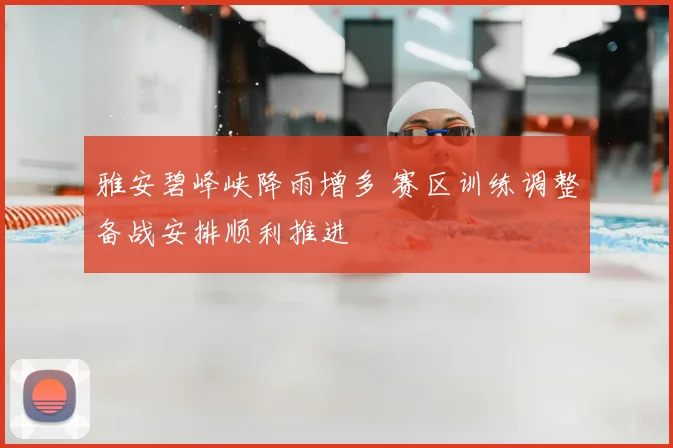 雅安碧峰峡降雨增多 赛区训练调整备战安排顺利推进