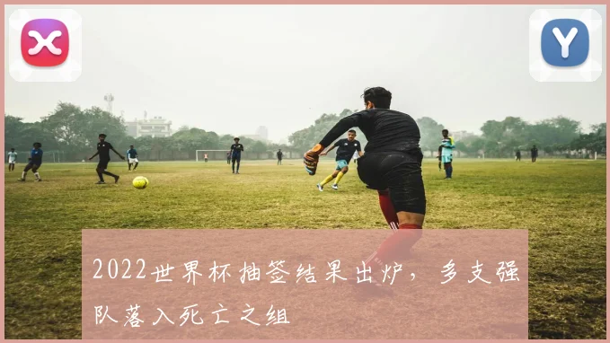 2022世界杯抽签结果出炉,多支强队落入死亡之组