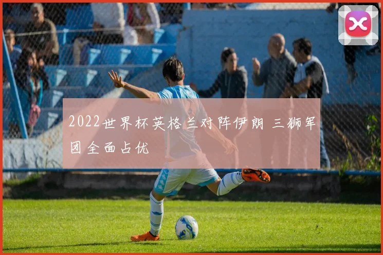 2022世界杯英格兰对阵伊朗 三狮军团全面占优